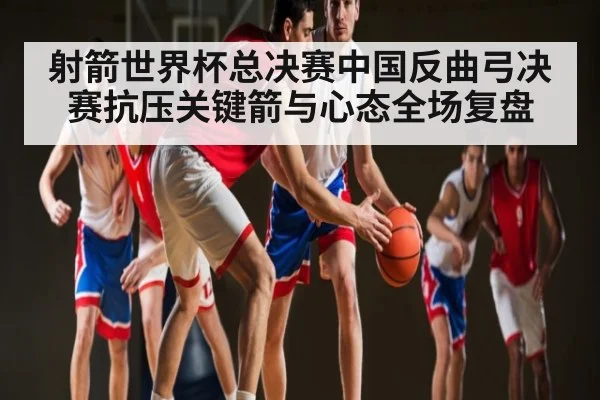 射箭世界杯总决赛中国反曲弓决赛抗压关键箭与心态全场复盘